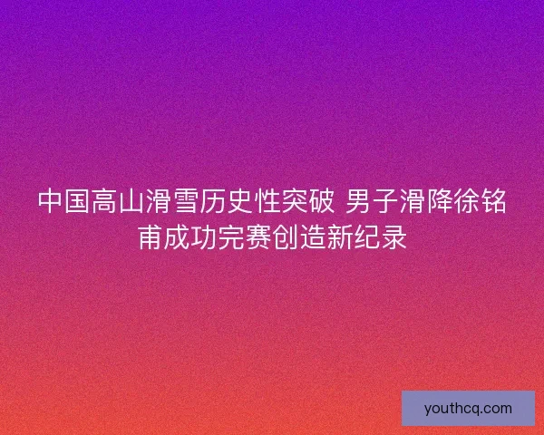 中国高山滑雪历史性突破 男子滑降徐铭甫成功完赛创造新纪录 中国高山滑雪历史性突破 男子滑降徐铭甫成功完赛创造新纪录
