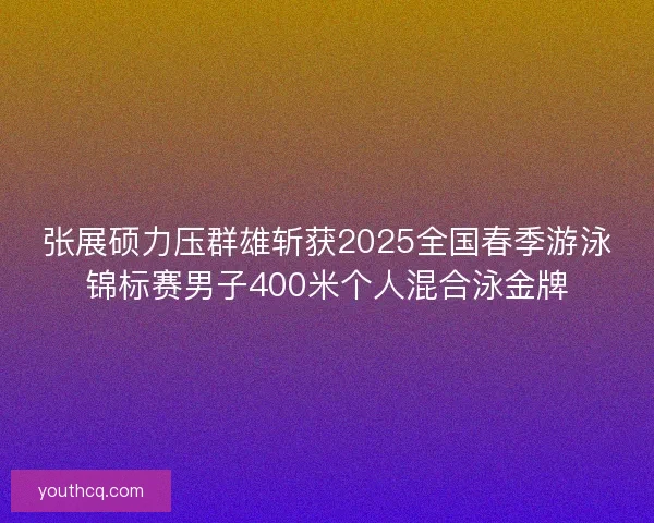 张展硕力压群雄斩获2025全国春季游泳锦标赛男子400米个人混合泳金牌