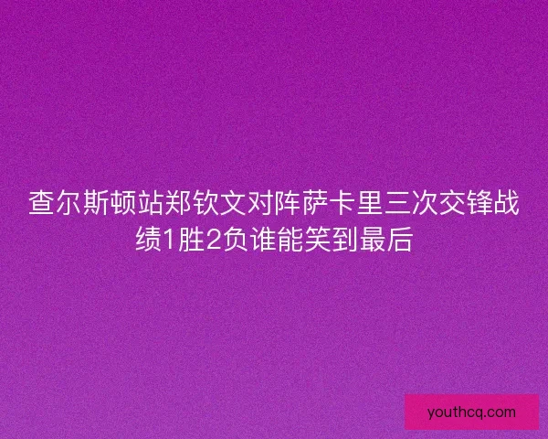 查尔斯顿站郑钦文对阵萨卡里三次交锋战绩1胜2负谁能笑到最后