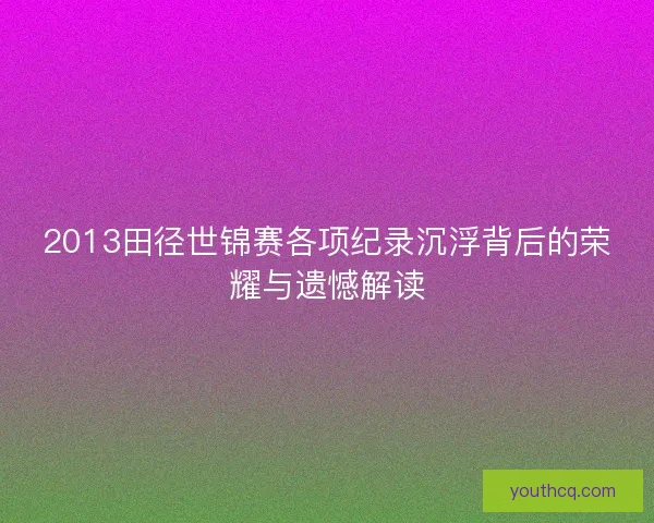 2013田径世锦赛各项纪录沉浮背后的荣耀与遗憾解读 2013田径世锦赛各项纪录沉浮背后的荣耀与遗憾解读