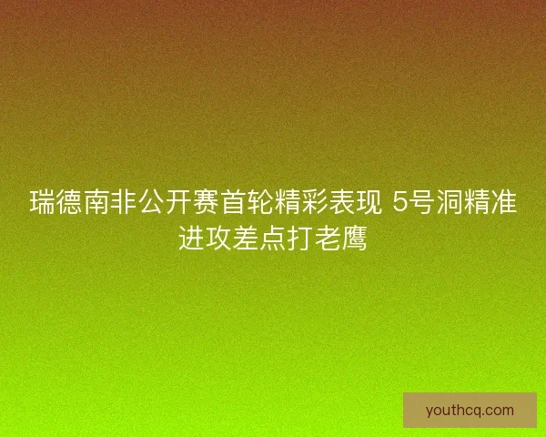 瑞德南非公开赛首轮精彩表现 5号洞精准进攻差点打老鹰