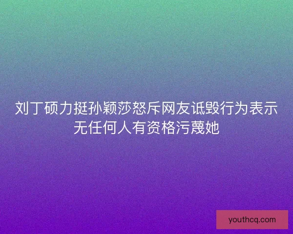 刘丁硕力挺孙颖莎怒斥网友诋毁行为表示无任何人有资格污蔑她