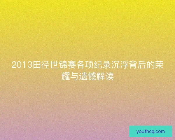 2013田径世锦赛各项纪录沉浮背后的荣耀与遗憾解读