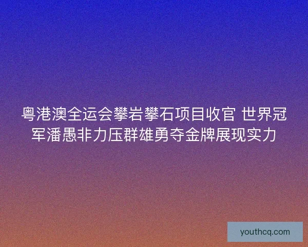 粤港澳全运会攀岩攀石项目收官 世界冠军潘愚非力压群雄勇夺金牌展现实力 粤港澳全运会攀岩攀石项目收官 世界冠军潘愚非力压群雄勇夺金牌展现实力